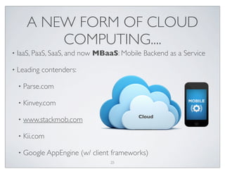 A NEW FORM OF CLOUD
COMPUTING....
• IaaS, PaaS, SaaS, and now MBaaS: Mobile Backend as a Service
• Leading contenders:
• Parse.com
• Kinvey.com
• www.stackmob.com
• Kii.com
• Google AppEngine (w/ client frameworks)
Cloud
25
 