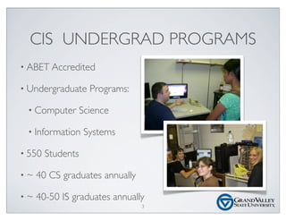 CIS UNDERGRAD PROGRAMS
• ABET Accredited
• Undergraduate Programs:
• Computer Science
• Information Systems
• 550 Students
• ~ 40 CS graduates annually
• ~ 40-50 IS graduates annually
3
 