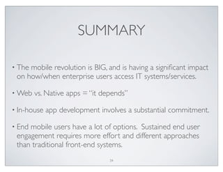 SUMMARY
• The mobile revolution is BIG, and is having a signiﬁcant impact
on how/when enterprise users access IT systems/services.
• Web vs. Native apps = “it depends”
• In-house app development involves a substantial commitment.
• End mobile users have a lot of options. Sustained end user
engagement requires more effort and different approaches
than traditional front-end systems.
34
 