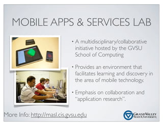 MOBILE APPS & SERVICES LAB
• A multidisciplinary/collaborative
initiative hosted by the GVSU
School of Computing
• Provides an environment that
facilitates learning and discovery in
the area of mobile technology.
• Emphasis on collaboration and
“application research”.
More Info: http://masl.cis.gvsu.edu5
 