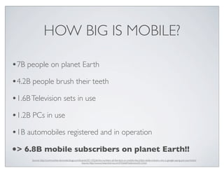 HOW BIG IS MOBILE?
•7B people on planet Earth
•4.2B people brush their teeth
•1.6BTelevision sets in use
•1.2B PCs in use
•1B automobiles registered and in operation
•> 6.8B mobile subscribers on planet Earth!!
Source: http://communities-dominate.blogs.com/brands/2011/02/all-the-numbers-all-the-facts-on-mobile-the-trillion-dollar-industry-why-is-google-saying-put-your-b.html
Source: http://www.chetansharma.com/MobilePredictions2012.htm
 