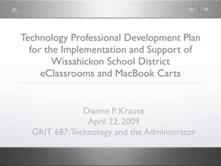 Technology Professional Development Plan
  for the Implementation and Support of
        Wissahickon School District
     eClassrooms and MacBook Carts


               Dianne P. Krause
                April 22, 2009
  GRIT 687: Technology and the Administrator
 