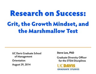 Research on Success: 
Grit, the Growth Mindset, and 
the Marshmallow Test 
Steve Lee, PhD 
Graduate Diversity Officer 
for the STEM Disciplines 
UC Davis Graduate School 
of Management 
Orientation 
August 29, 2014 
 