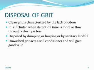 DISPOSAL OF GRIT
 Clean grit is characterized by the lack of odour
 It is included when detention time is more or flow
through velocity is less
 Disposed by dumping or burying or by sanitary landfill
 Unwashed grit acts a soil conditioner and will give
good yeild
5/9/2016 10
 