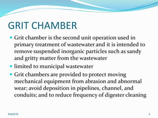 GRIT CHAMBER
 Grit chamber is the second unit operation used in
primary treatment of wastewater and it is intended to
remove suspended inorganic particles such as sandy
and gritty matter from the wastewater
 limited to municipal wastewater
 Grit chambers are provided to protect moving
mechanical equipment from abrasion and abnormal
wear; avoid deposition in pipelines, channel, and
conduits; and to reduce frequency of digester cleaning
5/9/2016 3
 