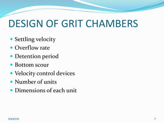 DESIGN OF GRIT CHAMBERS
 Settling velocity
 Overflow rate
 Detention period
 Bottom scour
 Velocity control devices
 Number of units
 Dimensions of each unit
5/9/2016 7
 
