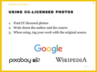 10
USING CC-LICENSED PHOTOS
1. Find CC-licensed photos
2. Write down the author and the source
3. When using, tag your work with the original source
Hands-on session
 