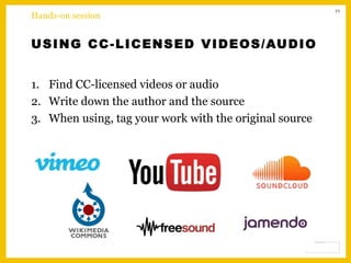 11
USING CC-LICENSED VIDEOS/AUDIO
1. Find CC-licensed videos or audio
2. Write down the author and the source
3. When using, tag your work with the original source
Hands-on session
 