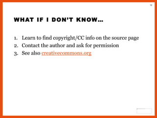 12
WHAT IF I DON’T KNOW…
1. Learn to find copyright/CC info on the source page
2. Contact the author and ask for permission
3. See also creativecommons.org
 