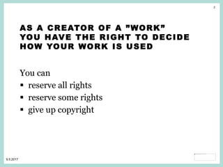2
9.5.2017
AS A CREATOR OF A ”WORK”
YOU HAVE THE RIGHT TO DECIDE
HOW YOUR WORK IS USED
You can
 reserve all rights
 reserve some rights
 give up copyright
 