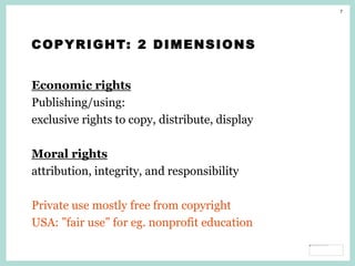 7
COPYRIGHT: 2 DIMENSIONS
Economic rights
Publishing/using:
exclusive rights to copy, distribute, display
Moral rights
attribution, integrity, and responsibility
Private use mostly free from copyright
USA: ”fair use” for eg. nonprofit education
 