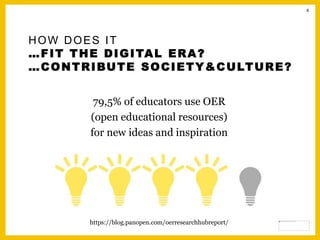8
HOW DOES IT
…FIT THE DIGITAL ERA?
…CONTRIBUTE SOCIETY&CULTURE?
79,5% of educators use OER
(open educational resources)
for new ideas and inspiration
https://blog.panopen.com/oerresearchhubreport/
 