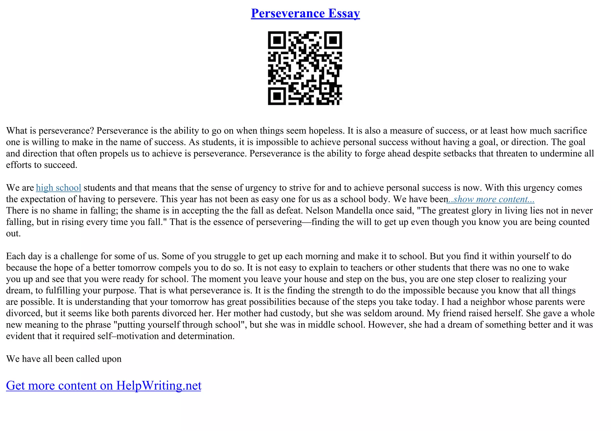 Perseverance Essay
What is perseverance? Perseverance is the ability to go on when things seem hopeless. It is also a measure of success, or at least how much sacrifice
one is willing to make in the name of success. As students, it is impossible to achieve personal success without having a goal, or direction. The goal
and direction that often propels us to achieve is perseverance. Perseverance is the ability to forge ahead despite setbacks that threaten to undermine all
efforts to succeed.
We are high school students and that means that the sense of urgency to strive for and to achieve personal success is now. With this urgency comes
the expectation of having to persevere. This year has not been as easy one for us as a school body. We have been
...show more content...
There is no shame in falling; the shame is in accepting the the fall as defeat. Nelson Mandella once said, "The greatest glory in living lies not in never
falling, but in rising every time you fall." That is the essence of persevering––finding the will to get up even though you know you are being counted
out.
Each day is a challenge for some of us. Some of you struggle to get up each morning and make it to school. But you find it within yourself to do
because the hope of a better tomorrow compels you to do so. It is not easy to explain to teachers or other students that there was no one to wake
you up and see that you were ready for school. The moment you leave your house and step on the bus, you are one step closer to realizing your
dream, to fulfilling your purpose. That is what perseverance is. It is the finding the strength to do the impossible because you know that all things
are possible. It is understanding that your tomorrow has great possibilities because of the steps you take today. I had a neighbor whose parents were
divorced, but it seems like both parents divorced her. Her mother had custody, but she was seldom around. My friend raised herself. She gave a whole
new meaning to the phrase "putting yourself through school", but she was in middle school. However, she had a dream of something better and it was
evident that it required self–motivation and determination.
We have all been called upon
Get more content on HelpWriting.net
 