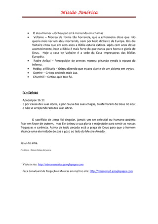 Missão América



       •      O ateu Humer – Gritou por está morrendo em chamas
       •      Voltaire – Morreu de forma tão horrenda, que a enfermeira disse que não
             queria mais ver um ateu morrendo, nem por todo dinheiro da Europa. Um dia
             Voltaire citou que em cem anos a Bíblia estaria extinta. Após cem anos desse
             acontecimento, hoje a Bíblia é mais forte do que nunca para honra e gloria de
             Deus. Hoje a casa de Voltaire é a sede da Casa Impressoras das Bíblias
             Européia.
       •      Padre Aníbal – Perseguidor de crentes morreu gritando vendo o escuro do
             inferno.
       •      Hobby, o filósofo – Gritou dizendo que estava diante de um abismo em trevas.
       •      Goethe – Gritou pedindo mais Luz.
       •      Churchill – Gritou, que tolo fui.



  IV – Epilogo

  Apocalipse 16:11
  E por causa das suas dores, e por causa das suas chagas, blasfemaram do Deus do céu;
  e não se arrependeram das suas obras.


         O sacrifício de Jesus foi singular, jamais um ser celestial ou humano poderia
ficar em favor de outrem, mas Ele deixou a sua gloria e majestade para sentir as nossas
fraquezas e carência. Acima de todo pecado está a graça de Deus para que o homem
alcance uma eternidade de paz e gozo ao lado do Mestre Amado.


Jesus te ama.

Presbítero - Robson Colaço de Lucena




  Visite o site: http://missaoamerica.googlepages.com

  Faça donwloard de Pregação e Musicas em mp3 no site: http://missaomp3.googlepages.com
 