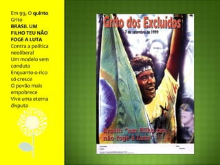 Em 99, O quinto GritoBRASIL UM FILHO TEU NÃO FOGE A LUTAContra a política neoliberalUm modelo sem condutaEnquanto o rico só cresceO povão mais empobreceVive uma eterna disputa