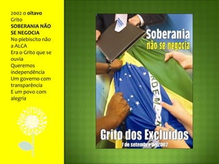 2002 o oitavo GritoSOBERANIA NÃO SE NEGOCIANo plebiscito não a ALCAEra o Grito que se ouviaQueremos independênciaUm governo com transparênciaE um povo com alegria