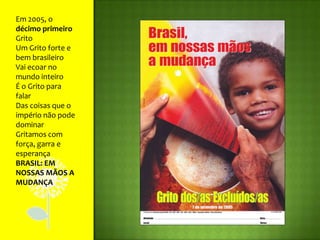 Em 2005, o décimo primeiro GritoUm Grito forte e bem brasileiroVai ecoar no mundo inteiroÉ o Grito para falarDas coisas que o império não pode dominarGritamos com força, garra e esperançaBRASIL: EM NOSSAS MÃOS A MUDANÇA