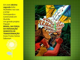 Em 2006 décimo segundo GritoMultidões nas ruas a GritarParticipando e Construindo em MutirãoUm grande projeto PopularBRASIL, NA FORÇA DA INDIGNAÇÃOSEMENTES DE TRANSFORMAÇÃOEsses Frutos Vamos Saborear.