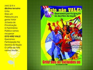 2007 já é o décimo terceiro GritoMais um Plebiscito pra gente VotarJá basta de PrivatizaçãoO Patrimônio Público vamos recuperarISTO NÃO VALE! Queremos Participação No Destino da NaçãoO Leilão da Vale vamos Anular.