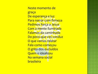 Neste momento de graçaDe esperança e luzPara narrar com firmezaPedimos força a JesusCom a mente iluminadaFalamos da caminhadaDo povo que vos conduzO que vamos relatarFala como começouO grito dos excluídosQuem o idealizouNa semana social brasileira