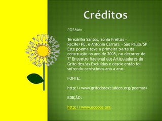 CréditosPOEMA:Terezinha Santos, Sonia Freitas - Recife/PE, e Antonia Carrara - São Paulo/SPEste poema teve a primeira parte da construção no ano de 2005, no decorrer do 7º Encontro Nacional dos Articuladores do Grito dos/as Excluídos e desde então foi sofrendo acréscimos ano a ano.FONTE:http://www.gritodosexcluidos.org/poemas/EDIÇÃO:http://www.ecooos.org