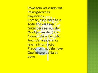 Povo sem vez e sem vozPelos governos esquecidosCom fé, esperança atuaTodo ano vai à ruaGritar para ser ouvidoOs objetivos do gritoÉ denunciar a exclusãoAnunciar a esperançalevar a informaçãoPropor um modelo novoQue integre a vida do povo