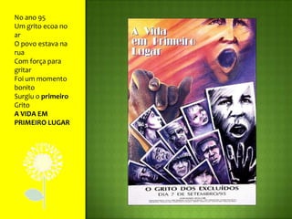 No ano 95Um grito ecoa no arO povo estava na ruaCom força para gritarFoi um momento bonitoSurgiu o primeiro GritoA VIDA EM PRIMEIRO LUGAR