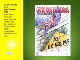 Em 98 o quarto GritoAQUI É O MEU PAISPovo forte resistenteLutar foi o que sempre quisQue buscam a fraternidadeÉtica e honestidadePor uma nação feliz