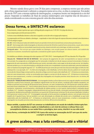 Mesmo saindo dessa greve com 28 dias para compensar, a empresa mostra que não prima
pelo clima organizacional e submete a categoria numa nova crise, os dias à compensar. Em poder
da ata do TST com a mesma repleta de interrogações, a empresa insiste em interpretá-la a seu bel
prazer. Impondo os trabalhos de final de semana ininterruptos sem respeitar dias de descanso e
ainda considerando-os com o mesmo grau de valor dos dias normais.


 Dessa forma, o SINTECT-PE esclarece:
 ŸPrimeiramente, cumpre registrar que a greve deflagrada pela categoria em 13.09.2011 foi julga não abusiva;
 Ÿ compensação será feita até maio de 2012;
  Essa
 Ÿ horas extras trabalhadas durante os dias úteis (segunda a sexta) deverão ser pagas pela empresa;
  As
 Ÿ compensação será feita aos sábados e domingos – respeitando os intervalos legais de repouso/descanso semanal como determina a
  A
   CLT nos artigos a seguir:
   Art. 66 – Entre 2 (duas) jornadas de trabalho haverá um período mínimo de 11 (onze) horas consecutivas para descanso.
   Art. 67 – Será assegurado a todo empregado um descanso semanal de 24 (vinte e quatro) horas consecutivas, o qual, salvo motivo
   de conveniência pública ou necessidade imperiosa do serviço, deverá coincidir com o domingo, no todo ou em parte.
   Parágrafo único – Nos serviços que exijam trabalho aos domingos, com exceção quanto aos elencos teatrais, será estabelecida
   escala de revezamento, mensalmente organizada e constando de quadro sujeito à fiscalização.


 Ÿ trabalhos aos sábados e domingos deverão respeitar o ACT 2011/2012 – homologado pelo TST nas cláusulas 58 e 59 que dita:
  Os
   Cláusula 58 - TRABALHO EM DIA DE REPOUSO - Sem prejuízo do pagamento do valor correspondente ao repouso semanal
   remunerado, fica assegurado ao empregado que for convocado a trabalhar em dia de repouso semanal remunerado e feriados o
   pagamento do valor equivalente a 200% (duzentos por cento), calculado sobre o valor pago no dia de jornada normal de trabalho,
   fazendo também jus a um vale alimentação ou refeição (de acordo com a modalidade na qual está cadastrado), pelo dia trabalhado,
   salvo na hipótese do parágrafo segundo. § 1° - Os 200% (duzentos por cento) de que trata esta cláusula serão pagos na folha do mês
   subsequente a sua apuração. § 2° - A critério do empregado, o dia trabalhado, na forma desta cláusula, poderá ser trocado pela
   concessão de 2 (duas) folgas compensatórias, devendo as folgas ocorrerem após o dia trabalhado. § 3° - A Empresa se compromete,
   salvo em casos excepcionais, a evitar as convocações para viagens a serviço em dia de repouso. § 4° - A Empresa se compromete,
   salvo em casos excepcionais, a realizar a convocação dos empregados nas situações previstas nesta cláusula com, no mínimo, 48
   horas de antecedência;
   Cláusula 59 - TRABALHO NOS FINS DE SEMANA – Os empregados lotados na Área Operacional com carga de trabalho normal de 44
   (quarenta e quatro) horas semanais, que trabalham regularmente nos fins de semana, receberão pelo trabalho excedente, em
   relação ao pessoal com jornada de 40 (quarenta) horas semanais, um valor complementar de 15% (quinze por cento) do salário-
   base pelas horas trabalhadas. § 1° - Para os efeitos desta cláusula, consideram-se como atividades operacionais as de atendimento,
   transporte, tratamento, encaminhamento e distribuição de objetos postais e as de suporte imprescindível à realização dessas
   atividades. § 2° - Qualquer empregado, independentemente de sua área de lotação, convocado eventualmente pela autoridade
   competente, devidamente justificado, terá direito a um quarto de 15% (quinze por cento) por fim de semana trabalhado, limitado a
   15% (quinze por cento) ao mês. § 3° - O empregado convocado na forma prevista no parágrafo anterior, com jornada mínima de
   trabalho de 4 (quatro) horas, fará jus também a um vale alimentação ou refeição (de acordo com a modalidade na qual está
   cadastrado), pelo dia trabalhado. § 4° - A Empresa se compromete, salvo em casos excepcionais, a realizar a convocação dos
   empregados nas situações previstas nesta cláusula com, no mínimo, 48 horas de antecedência;

   Nesse sentido, a postura da ECT em convocar os trabalhadores em escala de trabalho ininterrupto fere
       aos direitos trabalhistas e expõe os trabalhadores a um nível de estresse e esforço físico com
      conseqüências diretas na sua saúde física e psicológica, bem como, interferir na sua vida social
  Dessa forma, a orientação do SINTECT-PE é para não assinar as convocações da ECT sem que ela venha
                                      a cumprir os termos legais.


  A greve acabou, mas a luta continua...até a vitória!
 
