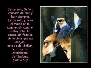 Estoy solo, Señor, cansado de huir y huir siempre. Estoy solo, y llevo el miedo en mi camino, sin camino; estoy solo, sin cosas, sin familia, sin vecinos que me acojan; estoy solo, Señor,  y a ti grito: escúchame, defiéndeme. [salmo 60]   