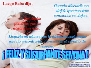 Luego Baba dijo: Cuando discutáis no dejéis que vuestros corazones se alejen.  No digáis palabras que os distancien más.  Llegaría un día en que la distancia sería tanta que no encontrarían nunca más el camino de regreso. L ¡ FELIZ Y SUSURRANTE SEMANA ! 