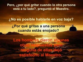 Pero, ¿por qué gritar cuando la otra persona está a tu lado?, preguntó el Maestro. ¿No es posible hablarle en voz baja? ¿Por qué gritas a una persona cuando estás enojado? Los hombres dieron algunas otras respuestas pero ninguna de ellas dejó satisfecho al Maestro.  