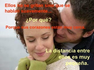 Ellos no se gritan sino que se hablan suavemente...  ¿Por qué?  Porque sus corazones están muy cerca.  La distancia entre ellos es muy pequeña.  