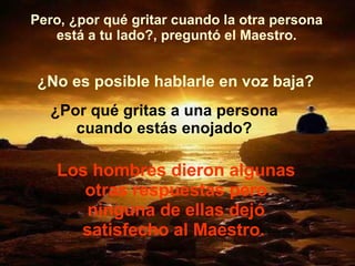 Pero, ¿por qué gritar cuando la otra persona está a tu lado?, preguntó el Maestro. ¿No es posible hablarle en voz baja? ¿Por qué gritas a una persona cuando estás enojado? Los hombres dieron algunas otras respuestas pero ninguna de ellas dejó satisfecho al Maestro.  