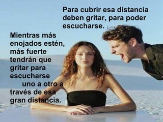 Para cubrir esa distancia deben gritar, para poder escucharse.  Mientras más enojados estén, más fuerte tendrán que gritar para escucharse  uno a otro a través de esa gran distancia.  