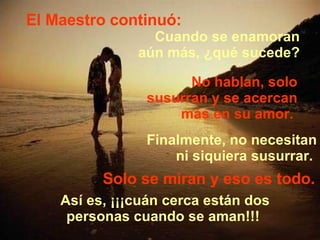 El Maestro continuó: Cuando se enamoran  aún más, ¿qué sucede?  No hablan, solo susurran y se acercan más en su amor.  Finalmente, no necesitan ni siquiera susurrar.  Solo se miran y eso es todo. Así es, ¡¡¡cuán cerca están dos personas cuando se aman!!!  