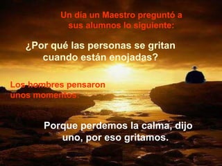 Un día un Maestro preguntó a sus alumnos lo siguiente: ¿Por qué las personas se gritan cuando están enojadas? Los hombres pensaron unos momentos:   Porque perdemos la calma, dijo uno, por eso gritamos.  