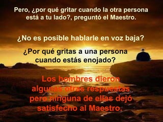 Pero, ¿por qué gritar cuando la otra persona está a tu lado?, preguntó el Maestro. ¿No es posible hablarle en voz baja? ¿Por qué gritas a una persona cuando estás enojado? Los hombres dieron algunas otras respuestas pero ninguna de ellas dejó satisfecho al Maestro.  