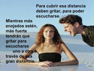 Para cubrir esa distancia deben gritar, para poder escucharse.  Mientras más enojados estén, más fuerte tendrán que gritar para escucharse  uno a otro a través de esa gran distancia.  