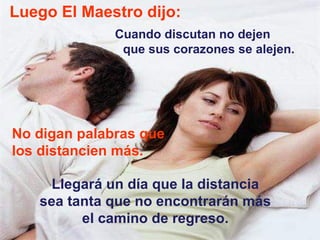 Luego El Maestro dijo: Cuando discutan no dejen  que sus corazones se alejen.  No digan palabras que los distancien más.  Llegará un día que la distancia sea tanta que no encontrarán más el camino de regreso. 