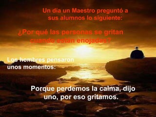 Un día un Maestro preguntó a sus alumnos lo siguiente: ¿Por qué las personas se gritan cuando están enojadas? Los hombres pensaron unos momentos:   Porque perdemos la calma, dijo uno, por eso gritamos.  