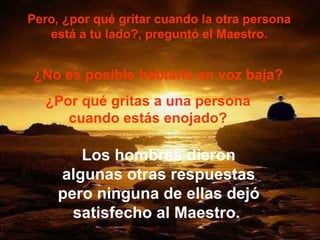 Pero, ¿por qué gritar cuando la otra persona está a tu lado?, preguntó el Maestro. ¿No es posible hablarle en voz baja? ¿Por qué gritas a una persona cuando estás enojado? Los hombres dieron algunas otras respuestas pero ninguna de ellas dejó satisfecho al Maestro.  