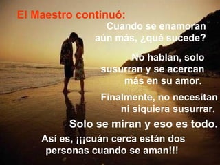 El Maestro continuó: Cuando se enamoran  aún más, ¿qué sucede?   No hablan, solo susurran y se acercan más en su amor.   Finalmente, no necesitan ni siquiera susurrar.   Solo se miran y eso es todo. Así es, ¡¡¡cuán cerca están dos personas cuando se aman!!!  
