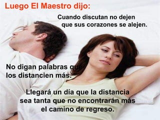 Luego El Maestro dijo: Cuando discutan no dejen  que sus corazones se alejen.  No digan palabras que los distancien más.  Llegará un día que la distancia sea tanta que no encontrarán más el camino de regreso. 