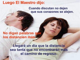 Luego El Maestro dijo: Cuando discutan no dejen  que sus corazones se alejen.  No digan palabras que los distancien más.  Llegará un día que la distancia sea tanta que no encontrarán más el camino de regreso. 
