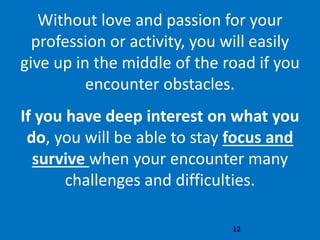 12
Without love and passion for your
profession or activity, you will easily
give up in the middle of the road if you
encounter obstacles.
If you have deep interest on what you
do, you will be able to stay focus and
survive when your encounter many
challenges and difficulties.
 