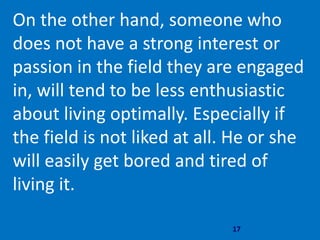 17
On the other hand, someone who
does not have a strong interest or
passion in the field they are engaged
in, will tend to be less enthusiastic
about living optimally. Especially if
the field is not liked at all. He or she
will easily get bored and tired of
living it.
 
