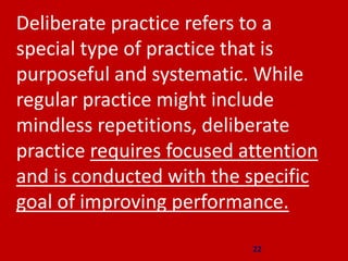 22
Deliberate practice refers to a
special type of practice that is
purposeful and systematic. While
regular practice might include
mindless repetitions, deliberate
practice requires focused attention
and is conducted with the specific
goal of improving performance.
 