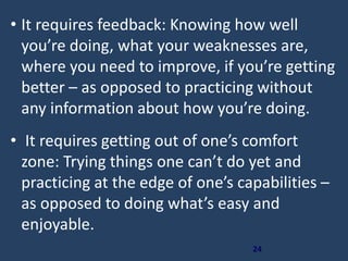 24
• It requires feedback: Knowing how well
you’re doing, what your weaknesses are,
where you need to improve, if you’re getting
better – as opposed to practicing without
any information about how you’re doing.
• It requires getting out of one’s comfort
zone: Trying things one can’t do yet and
practicing at the edge of one’s capabilities –
as opposed to doing what’s easy and
enjoyable.
 