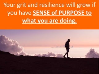 Your grit and resilience will grow if
you have SENSE of PURPOSE to
what you are doing.
 